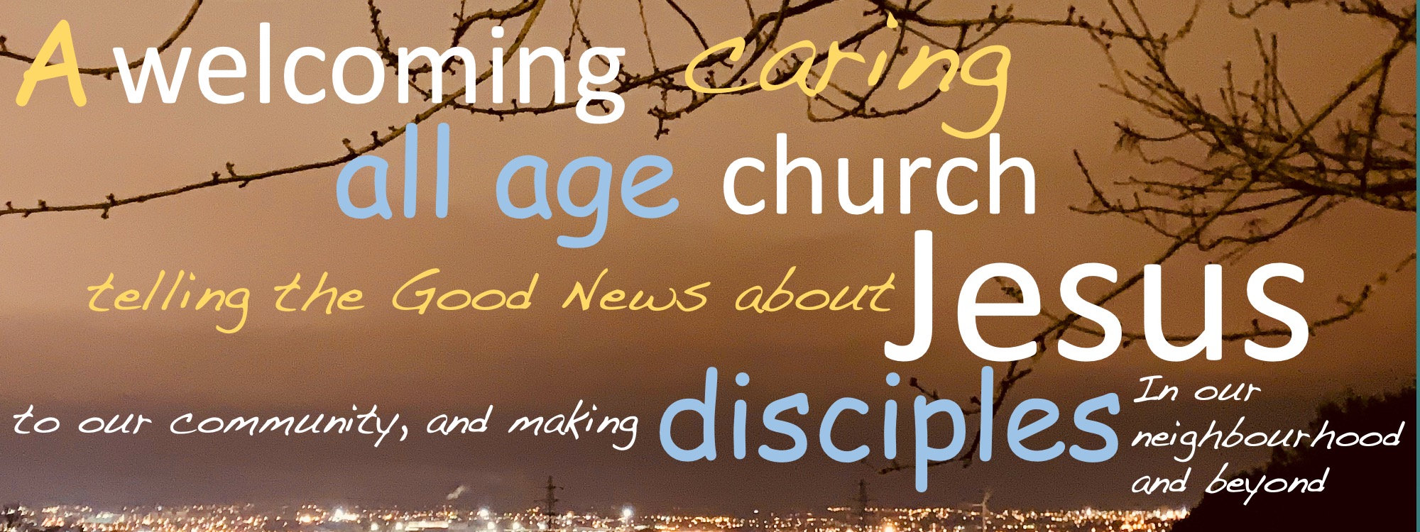A welcoming, caring, all-age church, telling the good news about Jesus to our community and making disciples in our neighbourhood and beyond.